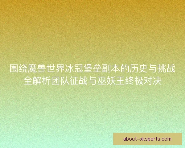 围绕魔兽世界冰冠堡垒副本的历史与挑战全解析团队征战与巫妖王终极对决