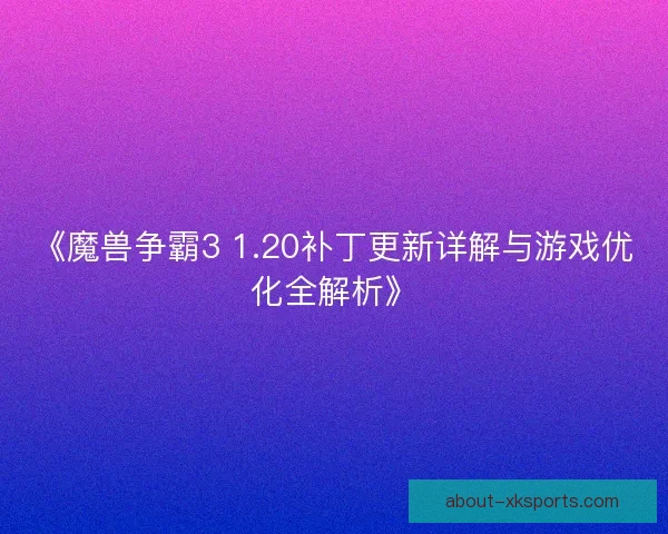 《魔兽争霸3 1.20补丁更新详解与游戏优化全解析》