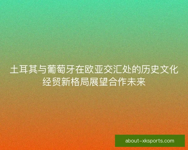 土耳其与葡萄牙在欧亚交汇处的历史文化经贸新格局展望合作未来 土耳其与葡萄牙在欧亚交汇处的历史文化经贸新格局展望合作未来