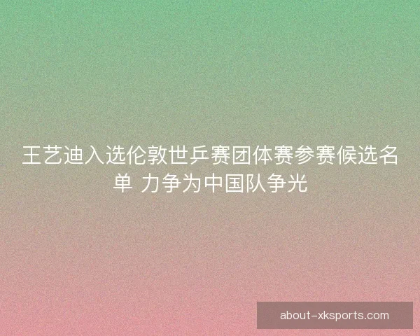 王艺迪入选伦敦世乒赛团体赛参赛候选名单 力争为中国队争光