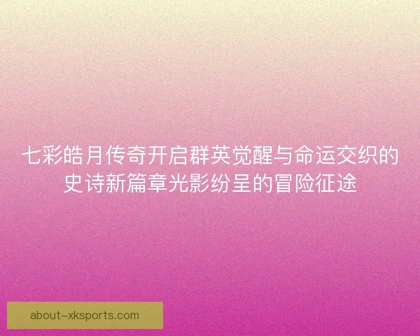 七彩皓月传奇开启群英觉醒与命运交织的史诗新篇章光影纷呈的冒险征途