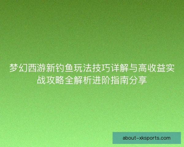 梦幻西游新钓鱼玩法技巧详解与高收益实战攻略全解析进阶指南分享 梦幻西游新钓鱼玩法技巧详解与高收益实战攻略全解析进阶指南分享