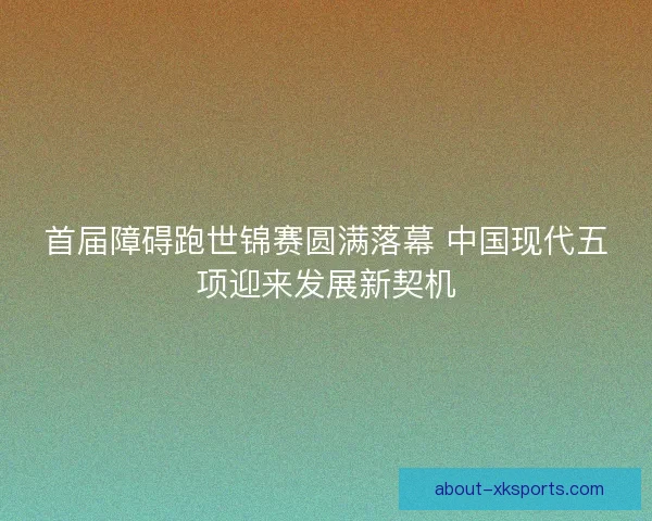 首届障碍跑世锦赛圆满落幕 中国现代五项迎来发展新契机 首届障碍跑世锦赛圆满落幕 中国现代五项迎来发展新契机