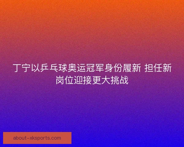 丁宁以乒乓球奥运冠军身份履新 担任新岗位迎接更大挑战