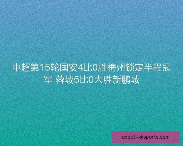中超第15轮国安4比0胜梅州锁定半程冠军 蓉城5比0大胜新鹏城