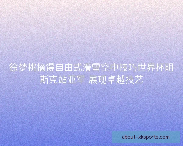 徐梦桃摘得自由式滑雪空中技巧世界杯明斯克站亚军 展现卓越技艺