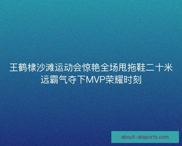 王鹤棣沙滩运动会惊艳全场甩拖鞋二十米远霸气夺下MVP荣耀时刻