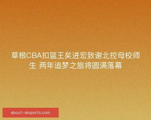 草根CBA扣篮王矣进宏致谢北控母校师生 两年追梦之旅将圆满落幕