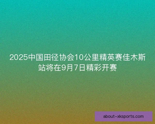 2025中国田径协会10公里精英赛佳木斯站将在9月7日精彩开赛